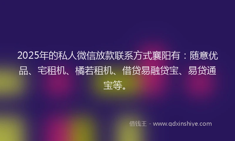 2025年的私人微信放款联系方式襄阳有：随意优品、宅租机、橘若租机、借贷易融贷宝、易贷通宝等。