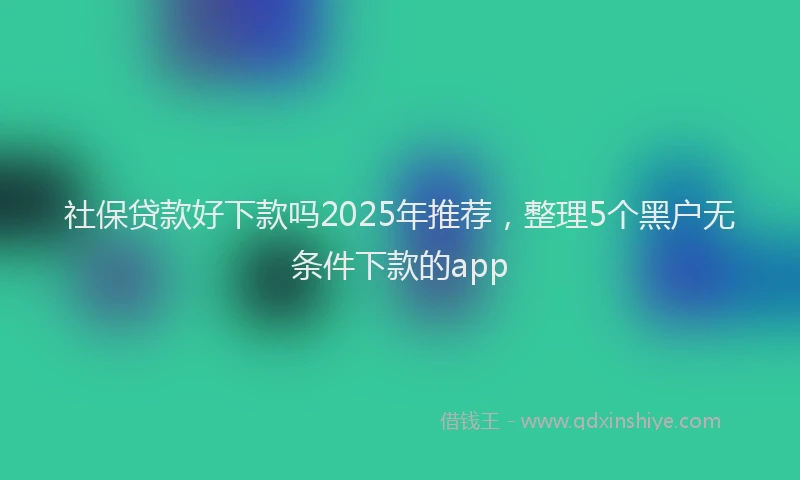社保贷款好下款吗2025年推荐，整理5个黑户无条件下款的app