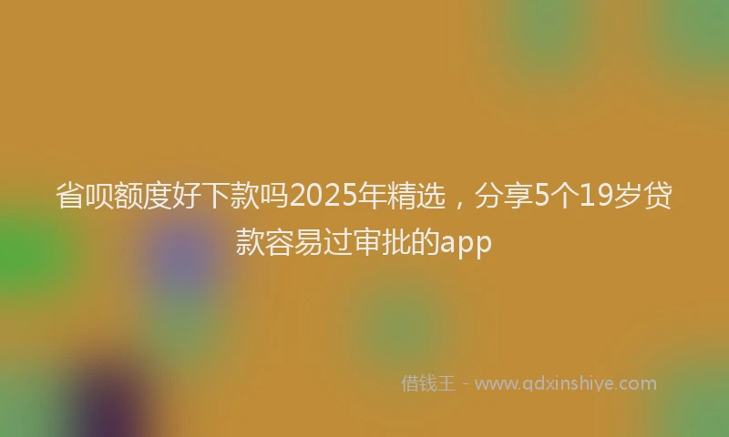 省呗额度好下款吗2025年精选，分享5个19岁贷款容易过审批的app