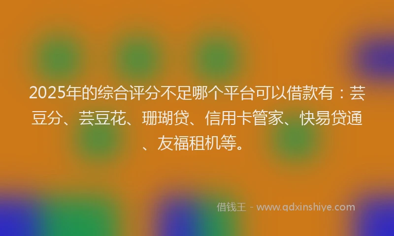 2025年的综合评分不足哪个平台可以借款有：芸豆分、芸豆花、珊瑚贷、信用卡管家、快易贷通、友福租机等。