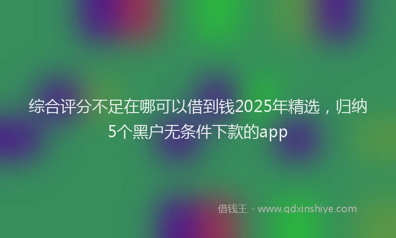 综合评分不足在哪可以借到钱2025年精选，归纳5个黑户无条件下款的app