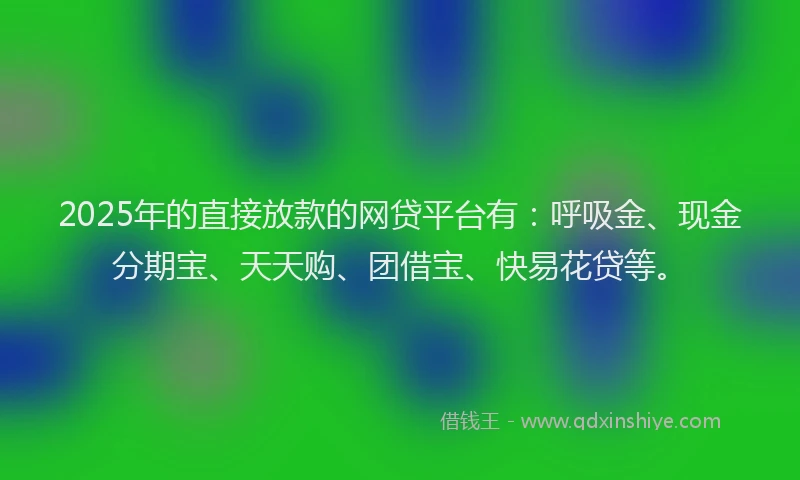 2025年的直接放款的网贷平台有：呼吸金、现金分期宝、天天购、团借宝、快易花贷等。