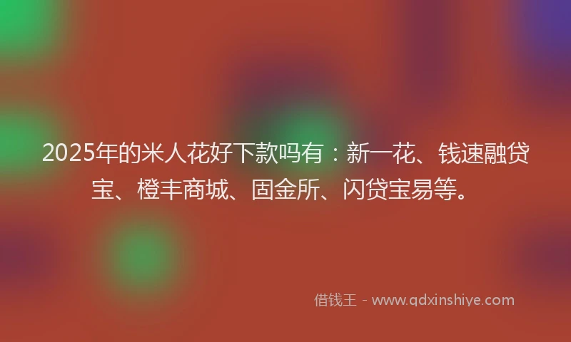 2025年的米人花好下款吗有：新一花、钱速融贷宝、橙丰商城、固金所、闪贷宝易等。