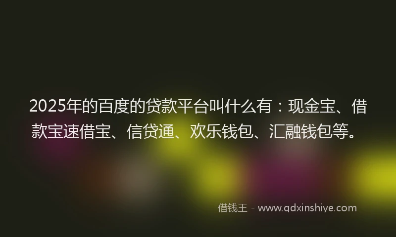 2025年的百度的贷款平台叫什么有：现金宝、借款宝速借宝、信贷通、欢乐钱包、汇融钱包等。