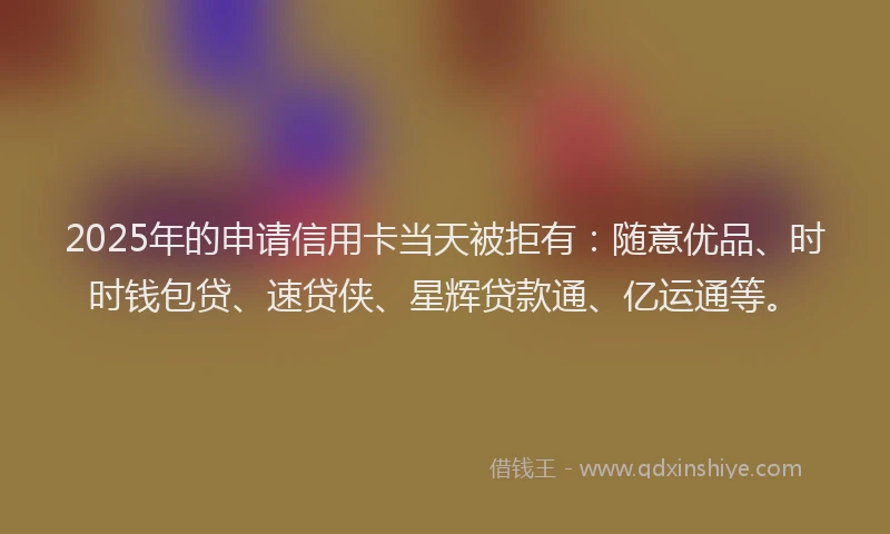 2025年的申请信用卡当天被拒有：随意优品、时时钱包贷、速贷侠、星辉贷款通、亿运通等。
