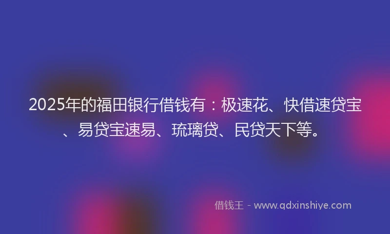 2025年的福田银行借钱有：极速花、快借速贷宝、易贷宝速易、琉璃贷、民贷天下等。