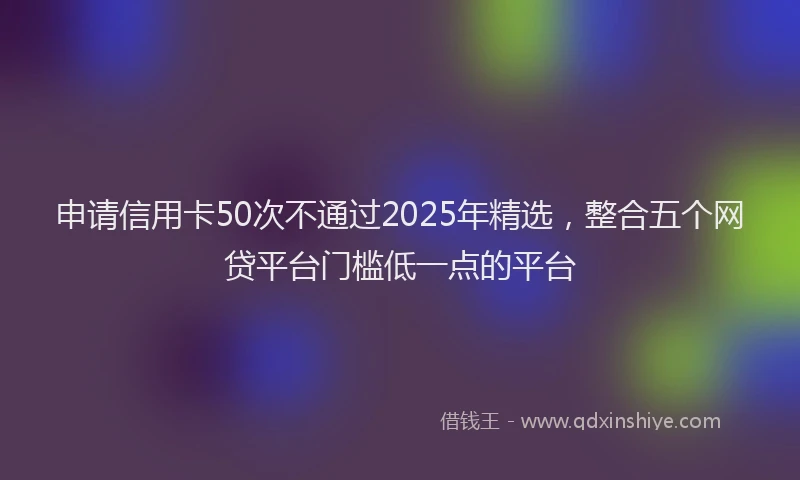 申请信用卡50次不通过2025年精选，整合五个网贷平台门槛低一点的平台