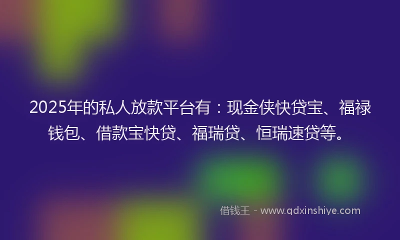 2025年的私人放款平台有：现金侠快贷宝、福禄钱包、借款宝快贷、福瑞贷、恒瑞速贷等。