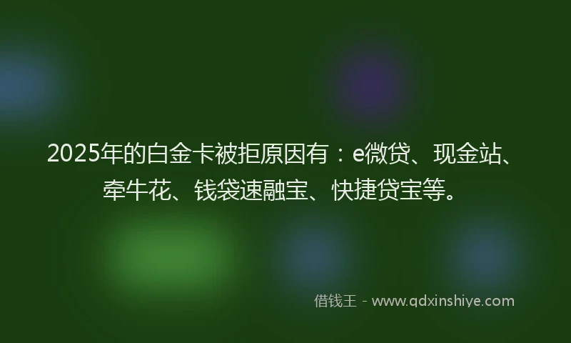 2025年的白金卡被拒原因有：e微贷、现金站、牵牛花、钱袋速融宝、快捷贷宝等。