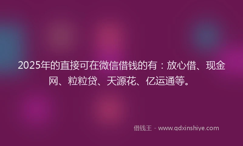 2025年的直接可在微信借钱的有：放心借、现金网、粒粒贷、天源花、亿运通等。
