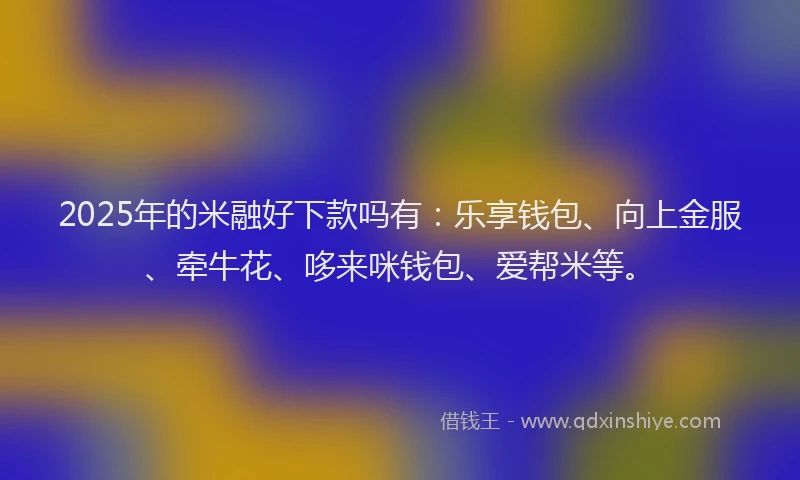 2025年的米融好下款吗有：乐享钱包、向上金服、牵牛花、哆来咪钱包、爱帮米等。