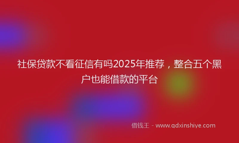 社保贷款不看征信有吗2025年推荐，整合五个黑户也能借款的平台