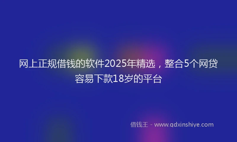 网上正规借钱的软件2025年精选，整合5个网贷容易下款18岁的平台