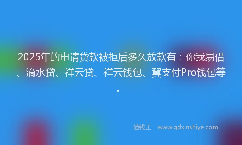 2025年的申请贷款被拒后多久放款有：你我易借、滴水贷、祥云贷、祥云钱包、翼支付Pro钱包等。