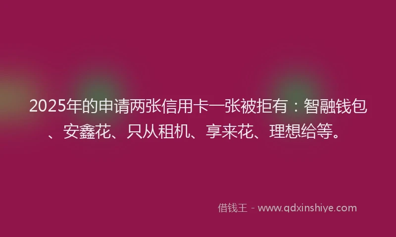 2025年的申请两张信用卡一张被拒有：智融钱包、安鑫花、只从租机、享来花、理想给等。