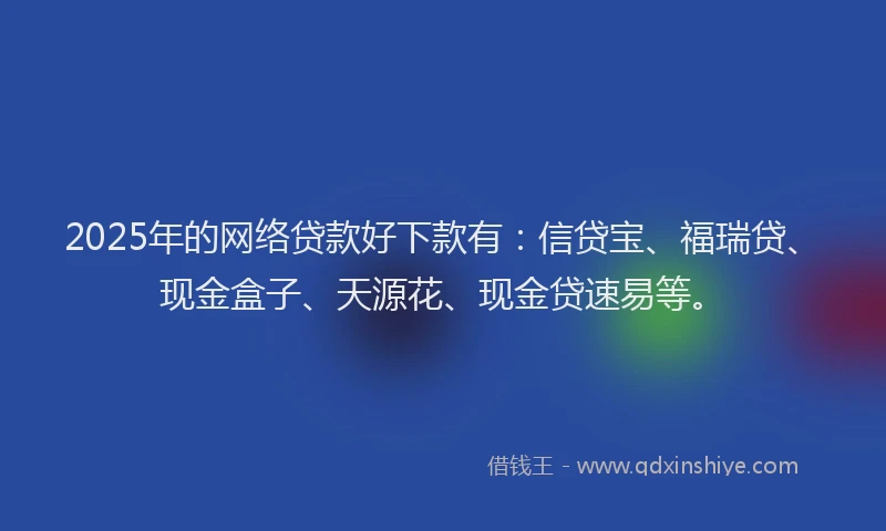 2025年的网络贷款好下款有：信贷宝、福瑞贷、现金盒子、天源花、现金贷速易等。