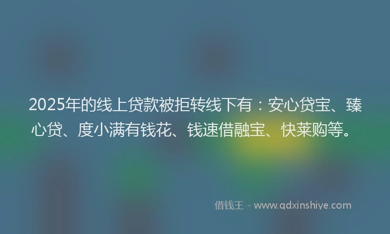 2025年的线上贷款被拒转线下有：安心贷宝、臻心贷、度小满有钱花、钱速借融宝、快莱购等。