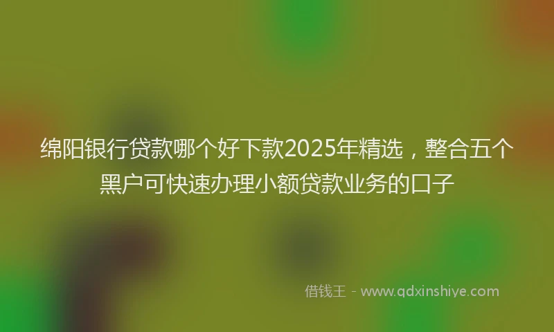 绵阳银行贷款哪个好下款2025年精选，整合五个黑户可快速办理小额贷款业务的口子