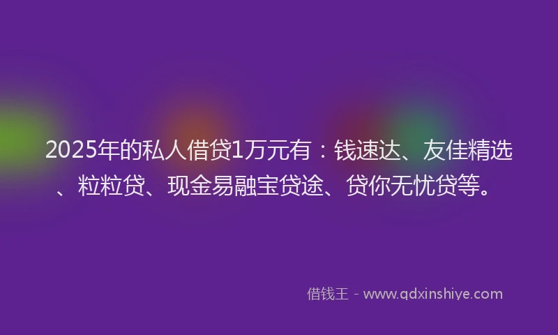 2025年的私人借贷1万元有：钱速达、友佳精选、粒粒贷、现金易融宝贷途、贷你无忧贷等。