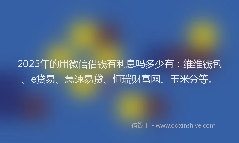 2025年的用微信借钱有利息吗多少有：维维钱包、e贷易、急速易贷、恒瑞财富网、玉米分等。
