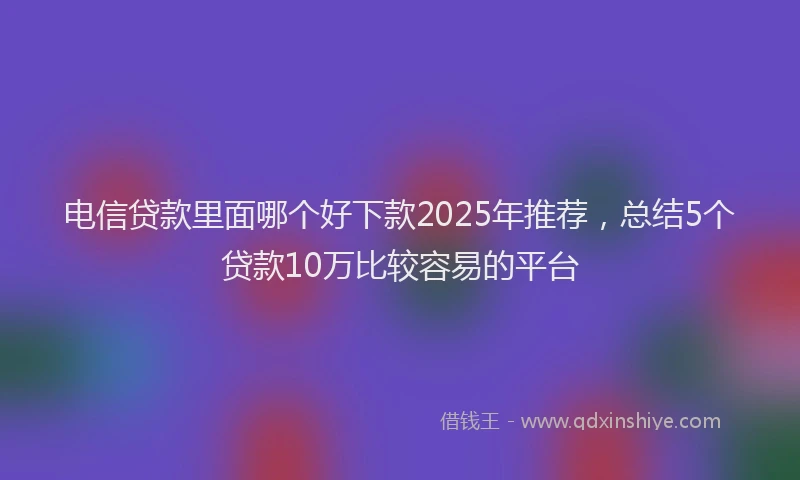 电信贷款里面哪个好下款2025年推荐，总结5个贷款10万比较容易的平台