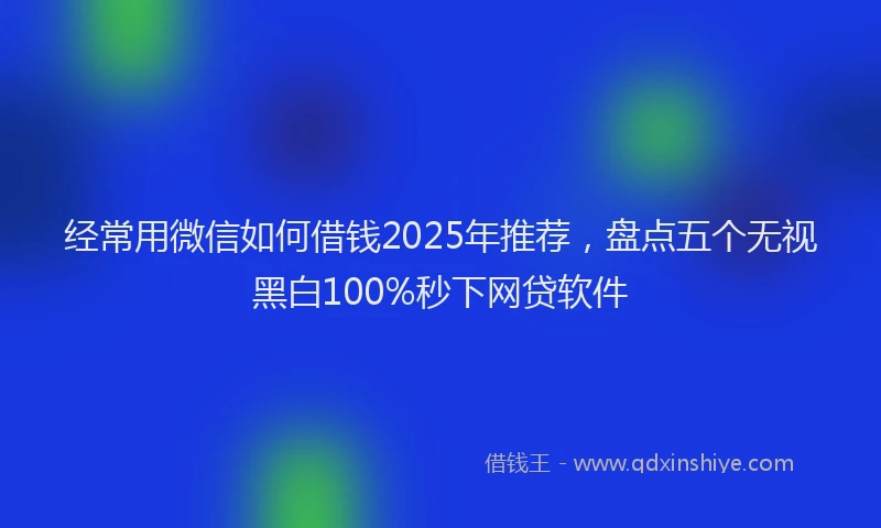 经常用微信如何借钱2025年推荐，盘点五个无视黑白100%秒下网贷软件