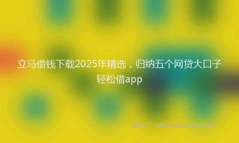 立马借钱下载2025年精选，归纳五个网贷大口子轻松借app