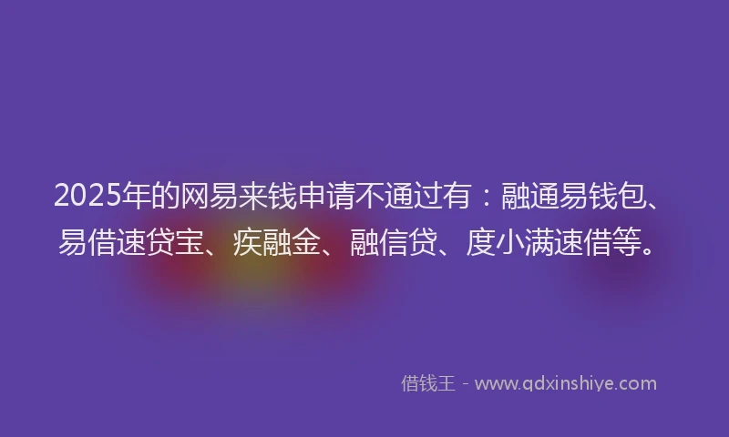 2025年的网易来钱申请不通过有：融通易钱包、易借速贷宝、疾融金、融信贷、度小满速借等。