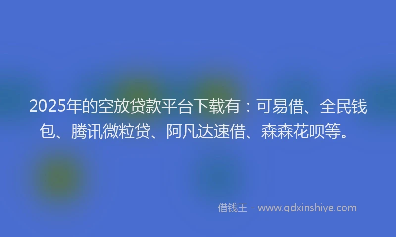 2025年的空放贷款平台下载有：可易借、全民钱包、腾讯微粒贷、阿凡达速借、森森花呗等。