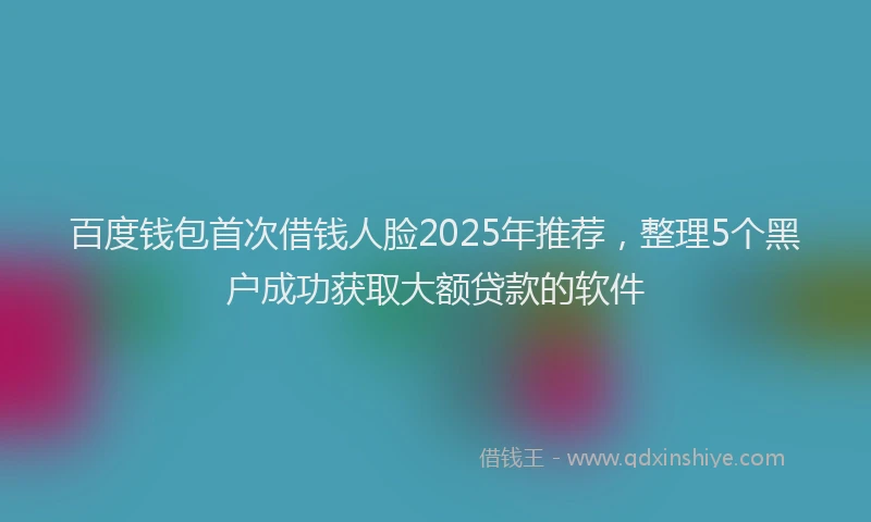 百度钱包首次借钱人脸2025年推荐，整理5个黑户成功获取大额贷款的软件