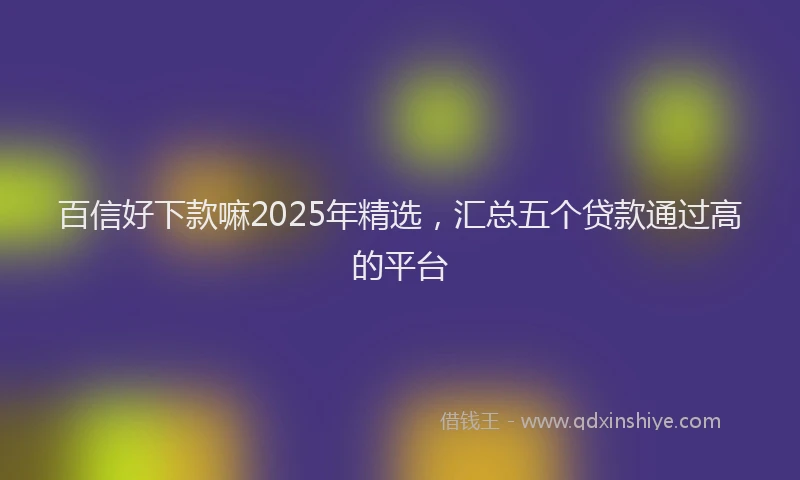 百信好下款嘛2025年精选，汇总五个贷款通过高的平台
