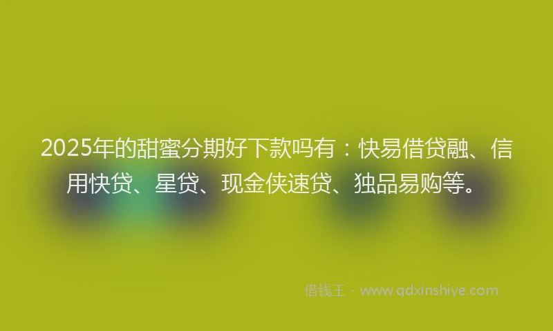 2025年的甜蜜分期好下款吗有：快易借贷融、信用快贷、星贷、现金侠速贷、独品易购等。