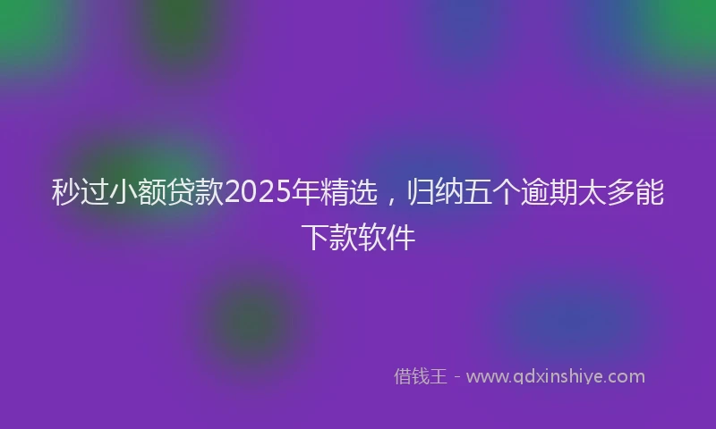 秒过小额贷款2025年精选，归纳五个逾期太多能下款软件