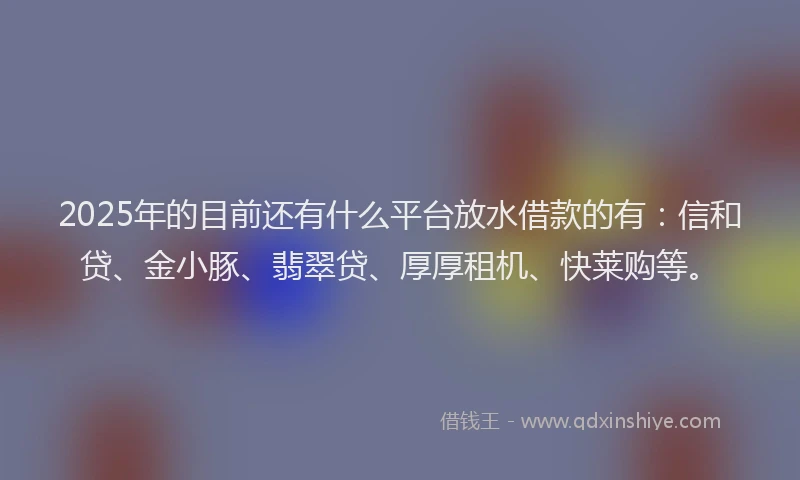 2025年的目前还有什么平台放水借款的有：信和贷、金小豚、翡翠贷、厚厚租机、快莱购等。