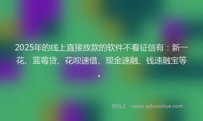 2025年的线上直接放款的软件不看征信有：新一花、蓝莓贷、花呗速借、现金速融、钱速融宝等。