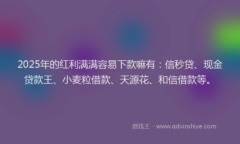 2025年的红利满满容易下款嘛有：信秒贷、现金贷款王、小麦粒借款、天源花、和信借款等。