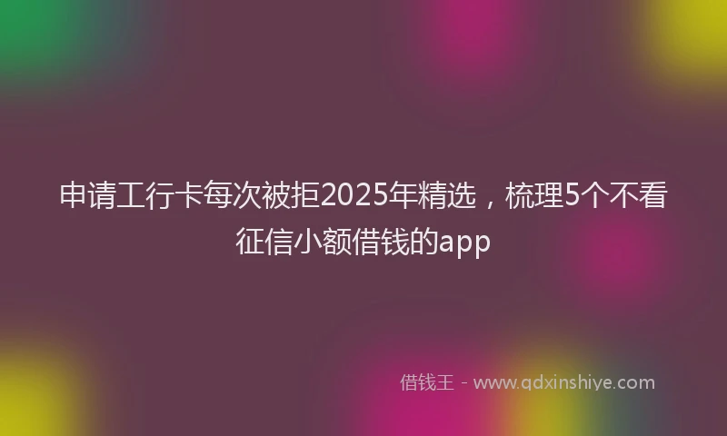 申请工行卡每次被拒2025年精选，梳理5个不看征信小额借钱的app