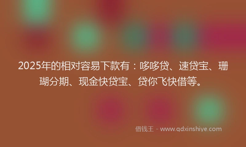 2025年的相对容易下款有：哆哆贷、速贷宝、珊瑚分期、现金快贷宝、贷你飞快借等。