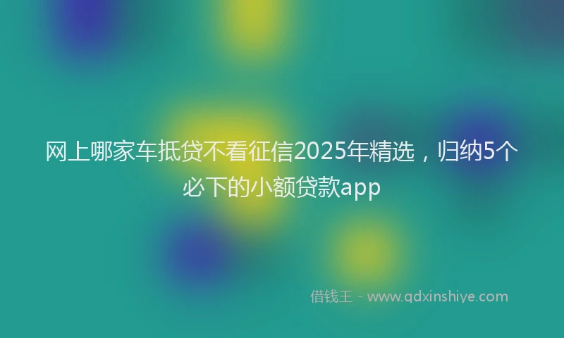 网上哪家车抵贷不看征信2025年精选，归纳5个必下的小额贷款app