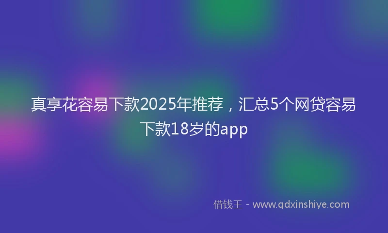 真享花容易下款2025年推荐，汇总5个网贷容易下款18岁的app