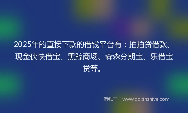 2025年的直接下款的借钱平台有：拍拍贷借款、现金侠快借宝、黑鲸商场、森森分期宝、乐借宝贷等。