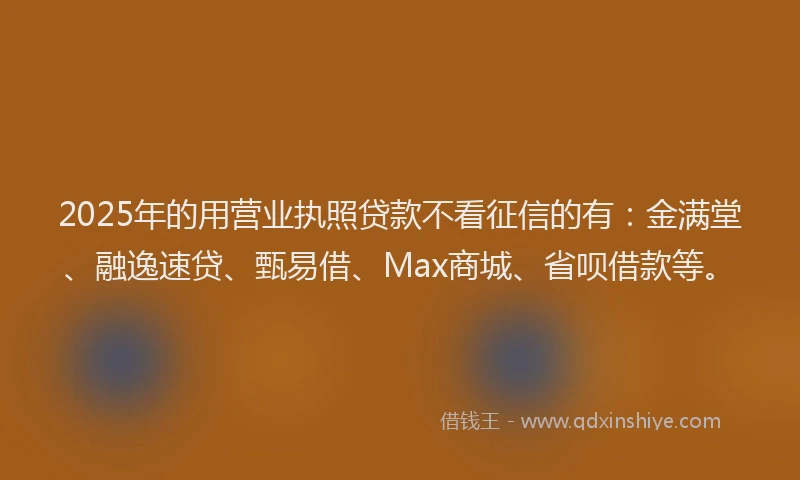 2025年的用营业执照贷款不看征信的有：金满堂、融逸速贷、甄易借、Max商城、省呗借款等。