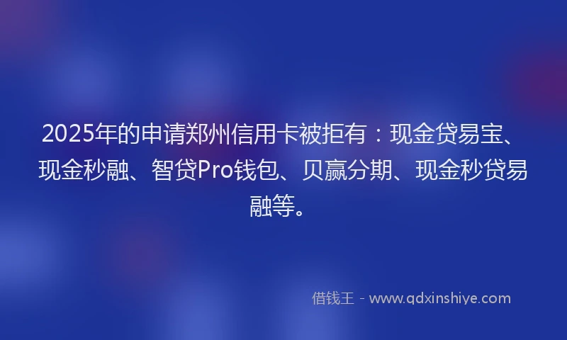 2025年的申请郑州信用卡被拒有：现金贷易宝、现金秒融、智贷Pro钱包、贝赢分期、现金秒贷易融等。