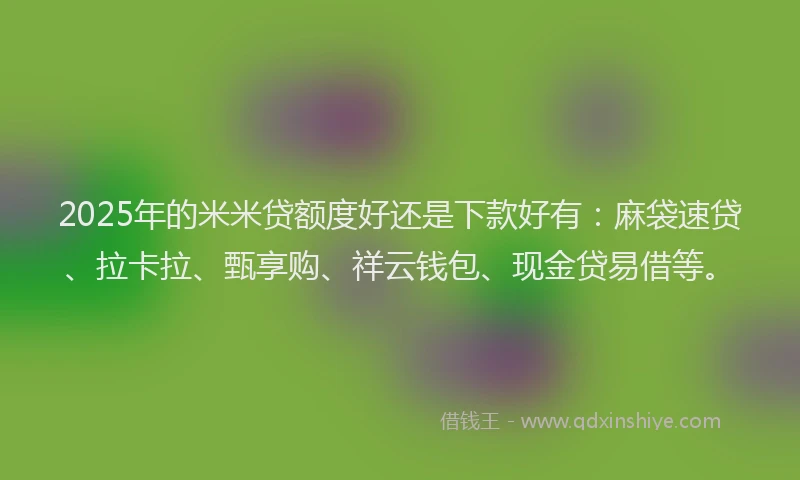 2025年的米米贷额度好还是下款好有：麻袋速贷、拉卡拉、甄享购、祥云钱包、现金贷易借等。