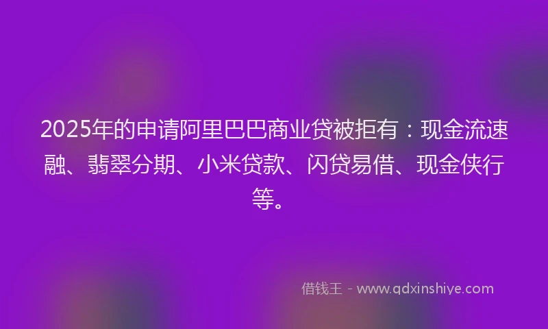 2025年的申请阿里巴巴商业贷被拒有：现金流速融、翡翠分期、小米贷款、闪贷易借、现金侠行等。