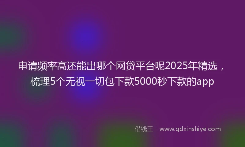 申请频率高还能出哪个网贷平台呢2025年精选，梳理5个无视一切包下款5000秒下款的app