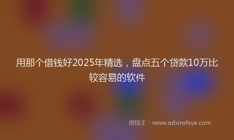用那个借钱好2025年精选，盘点五个贷款10万比较容易的软件