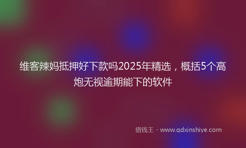 维客辣妈抵押好下款吗2025年精选，概括5个高炮无视逾期能下的软件