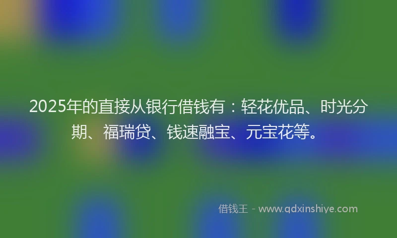 2025年的直接从银行借钱有：轻花优品、时光分期、福瑞贷、钱速融宝、元宝花等。