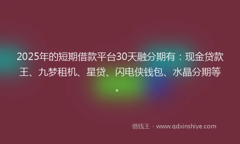 2025年的短期借款平台30天融分期有：现金贷款王、九梦租机、星贷、闪电侠钱包、水晶分期等。